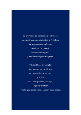 El creyente, de pensamiento virtuoso
encuentra en sus cimientos la fortaleza
para su corazón doloroso;
destierra la maleza,
destierra el orgullo
y destierra su gran flaqueza.
Tú, mi libro, mi templo,
que a pesar de tu silencio
me transmites y me das
lo que deseo:
Paz, tranquilidad, sosiego,
alegría y tristeza,
y más que nada: puro conocer, puro saber.
20
 