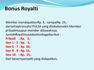 Bonus RoyaltiMember mendapatkanRp. 5,- sampaiRp. 25,- darisetiaptransaksi PULSA yang dilakukanoleh Member pribadimaupun member dibawahnya.JumlahRoyaltinyaadalahsebagaiberikut :Pribadi    : Rp.   5,-Gen 1 - 5 : Rp.   5,-Gen 6 - 7 : Rp. 10,-Gen 8 - 9 : Rp. 15,-Gen 10    : Rp.  25,-Dari besarnyaroyalti yang didapatkan, 