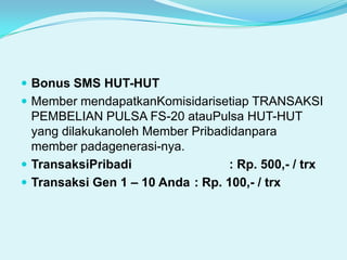 Bonus SMS HUT-HUTMember mendapatkanKomisidarisetiap TRANSAKSI PEMBELIAN PULSA FS-20 atauPulsa HUT-HUT yang dilakukanoleh Member Pribadidanpara member padagenerasi-nya.TransaksiPribadi		          : Rp. 500,- / trxTransaksi Gen 1 – 10 Anda	: Rp. 100,- / trx