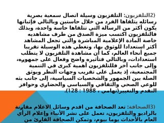 (
2
‫التلفزيون‬
:
‫بصرية‬ ‫سمعية‬ ‫اتصال‬ ‫وسيلة‬ ‫التلفزيون‬
‫فإثباتها‬ ‫وبالتالي‬ ‫حاستين‬ ‫خالل‬ ‫من‬ ‫الفرد‬ ‫يتلقاها‬ ‫رسائله‬
‫وبذلك‬ ،‫واحدة‬ ‫حاسة‬ ‫تتلقاها‬ ‫التي‬ ‫الرسالة‬ ‫من‬ ‫أكثر‬ ‫يكون‬
‫مشاهديه‬ ‫طرف‬ ‫من‬ ‫الصدق‬ ‫ميزة‬ ‫اكتسب‬ ‫فالتلفزيون‬
‫المشاهد‬ ‫تجعل‬ ‫والتي‬ ‫المباشرة‬ ‫اإلعالمية‬ ‫المادة‬ ‫خاصة‬
‫تقريبا‬ ‫الوسيلة‬ ‫هذه‬ ‫وتغطي‬ ،‫بها‬ ‫للوثوق‬ ‫استعدادا‬ ‫أكثر‬
‫يتطلب‬ ‫ال‬ ‫التلفزيون‬ ‫مشاهدة‬ ‫أن‬ ‫كما‬ ،‫العالم‬ ‫أنحاء‬ ‫جميع‬
،‫جمهوره‬ ‫على‬ ‫وفعال‬ ‫واضح‬ ‫فتأثيره‬ ‫وبالتالي‬ ،‫استعدادات‬
‫التنمية‬ ‫في‬ ‫كبرى‬ ‫أهمية‬ ‫فللتلفزيون‬ ‫آخر‬ ‫جانب‬ ‫وإلى‬
‫ويوثق‬ ‫النظر‬ ‫وجهات‬ ‫تقريب‬ ‫على‬ ‫يعمل‬ ‫إذ‬ ،‫المجتمعية‬
‫بثه‬ ‫جانب‬ ‫إلى‬ ،‫السياسية‬ ‫والشخصيات‬ ‫الجمهور‬ ‫بين‬ ‫الصلة‬
‫وحوافز‬ ‫والحضاري‬ ‫والسياسي‬ ‫والثقافي‬ ‫الصحي‬ ‫للوعي‬
(
، ‫تهامي‬ ‫والتغيير‬ ‫التقدم‬
1988
:
128
.)
(
3
‫الصحافة‬
:
‫مقارنة‬ ‫االعالم‬ ‫وسائل‬ ‫اقدم‬ ‫من‬ ‫الصحافة‬ ‫تعد‬
‫الرأي‬ ‫وإعالم‬ ‫األنباء‬ ‫نشر‬ ‫على‬ ‫تعمل‬ ،‫والتلفزيون‬ ‫بالراديو‬
‫من‬ ‫القارئ‬ ‫الصحافة‬ ‫وتمكن‬ ،‫بيوم‬ ‫يوما‬ ‫باألحداث‬ ‫العام‬
 
