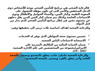 ‫ذوي‬ ‫لألشخاص‬ ‫موجه‬ ‫الصحي‬ ‫للتأمين‬ ‫برنامج‬ ‫هي‬ ‫الصحي‬ ‫فالرعاية‬
‫على‬ ‫للحصول‬ ‫مؤهلة‬ ‫تكون‬ ‫لن‬ ‫التي‬ ‫واألسر‬ ‫المنخفض‬ ‫الدخل‬
.
‫وذوي‬ ‫واألطفال‬ ‫الحوامل‬ ‫والنساء‬ ،‫السن‬ ‫وكبار‬ ‫الطبية‬ ‫المعونة‬
‫دخلهم‬ ‫يقل‬ ‫الذين‬ ‫السن‬ ‫كبار‬ ‫ضمان‬ ‫يتم‬ ‫وكذلك‬ ‫الخاصة‬ ‫االحتياجات‬
‫من‬ ‫يدار‬ ‫الذي‬ ‫الصحي‬ ‫التأمين‬ ‫برنامج‬ ‫إطار‬ ‫في‬ ‫معين‬ ‫مستوى‬ ‫عن‬
.‫الدولة‬ ‫قبل‬
:‫وهي‬ ‫تحقيقها‬ ‫الى‬ ‫ترمي‬ ‫ثالث‬ ‫اساسية‬ ‫اهداف‬ ‫الصحية‬ ‫وللرعاية‬

.‫الخدمات‬ ‫له‬ ‫توفر‬ ‫الذي‬ ‫المواطن‬ ‫صحة‬ ‫مستوى‬ ‫تحسين‬

.‫الصحية‬ ‫الناس‬ ‫الحتياجات‬ ‫االستجابة‬

‫على‬ ‫المترتبة‬ ‫التكاليف‬ ‫من‬ ‫المالية‬ ‫الحماية‬ ‫ضمان‬
(
،‫الصحية‬ ‫االدارة‬ ‫علم‬ ‫في‬ ‫المتخصصين‬ ‫من‬ ‫مجموعة‬ ‫االمراض‬
2007
:
29
.)
:
‫بالصحة‬ ‫ویسمى‬ ‫بالمجتمع‬ ‫یتعلق‬ ‫جانب‬ ‫جانبان‬ ‫الصحية‬ ‫وللرعاية‬
. ‫الشخصیة‬ ‫بالصحة‬ ‫ویسمى‬ ‫بالفرد‬ ‫یتعلق‬ ‫وآخر‬ ‫العامة‬
 