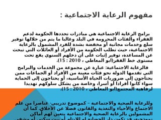 : ‫االجتماعية‬ ‫الرعاية‬ ‫مفهوم‬
‫لدعم‬ ‫الحكومة‬ ‫تحددها‬ ‫مبادرات‬ ‫هي‬ ‫االجتماعية‬ ‫الرعاية‬ ‫برامج‬
‫توفير‬ ‫خاللها‬ ‫من‬ ‫يتم‬ ‫ما‬ ‫وغالبا‬ ‫البلد‬ ‫في‬ ‫المحرومة‬ ‫والفئات‬ ‫الفقراء‬
‫بالرعاية‬ ‫المشمول‬ ‫للفرد‬ ‫بشدة‬ ‫مخفضة‬ ‫أو‬ ‫مجانية‬ ‫وخدمات‬ ‫سلع‬
‫تبحث‬ ‫التي‬ ‫العائالت‬ ‫أو‬ ‫األفراد‬ ‫من‬ ‫الحكومة‬ ‫تطلب‬ ‫حيث‬ ،‫االجتماعية‬
‫تحت‬ ‫يقع‬ ‫السنوي‬ ‫دخلهم‬ ‫أن‬ ‫على‬ ‫إثبات‬ ‫توفير‬ ،‫المساعدة‬ ‫عن‬
(
، ‫المعاطي‬ ‫ابو‬ ‫الفقر‬ ‫خط‬ ‫مستوى‬
2010
:
15
.)
:
‫والبرامج‬ ‫الخدمات‬ ‫من‬ ‫مجموعة‬ ‫عن‬ ‫عبارة‬ ‫االجتماعية‬ ‫فالرعاية‬
‫ممن‬ ‫الجماعات‬ ‫أو‬ ‫األفراد‬ ‫من‬ ‫معينة‬ ‫فئات‬ ‫نحو‬ ‫الدولة‬ ‫تقدمها‬ ‫التي‬
‫الحماية‬ ‫إلى‬ ‫يحتاجون‬ ‫أو‬ ،‫األساسية‬ ‫الحياة‬ ‫ضروريات‬ ‫إلى‬ ‫يحتاجون‬
‫تهديدا‬ ‫سلوكهم‬ ‫يشكل‬ ‫من‬ ‫وخاصة‬ ،‫أسرا‬ ‫أو‬ ‫أفرادا‬ ‫كانوا‬ ‫سواء‬
(
، ‫المعاطي‬ ‫ابو‬ ‫المجتمع‬ ‫لرفاهية‬
2010
:
15
.)
- –
‫علم‬ ‫من‬ ‫عناصرا‬ ‫تدريبي‬ ‫كموضوع‬ ‫واالجتماعية‬ ‫الصحية‬ ‫وللرعاية‬
.
‫أن‬ ‫كما‬ ‫األخالق‬ ‫عن‬ ‫فضال‬ ‫والقانون‬ ‫والتغذية‬ ‫واألحياء‬ ‫االجتماع‬
‫أماكن‬ ‫لهم‬ ‫يتعين‬ ‫واالجتماعية‬ ‫الصحية‬ ‫بالرعاية‬ ‫المشمولين‬
 