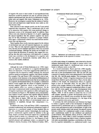 DEVELOPMENT OF ANXIETY
of negative life events in their model. It was hypothesized that
depression would be predicted not only by previous levels of
negative attributional style, but also by an interaction of attribu-
tional style and negative life events (Abramson et al., 1978).
Moreover, the investigators asserted that the relation of attribu-
tional style and depression might become more stable as chil-
dren became older.
Data collected at nine separate epochs over the 5-year period
supported these hypotheses. That is, attributional style as well
as its interaction with negative life events predicted change in
depression scores at the subsequent epoch. In addition, these
effects were only observed at Epochs 5, 6, 8, and 9, supporting
the adjunct hypothesis that this putative cognitive risk factor
may not be fully developed or operative in younger children.
Once again, a bidirectional relation was noted between attribu-
tional style and depression.
Taken together, these results represent support for the relation
of attributional style and self-reported depression in a number
of ways. They not only represent support for longitudinal rela-
tions, but also involve multiple replication of the cross-sectional
correlational findings. Although the results are not highly con-
clusive about the directions of causality, they suggest the com-
pelling idea that early experiences with depression or negative
events may contribute to the development of a cognitive style
that only appears to demonstrate relatively stable effects on
emotion after middle childhood.
Structural Relations
Although the work of Nolen-Hoeksema et al. (1992) repre-
sents an important contribution to a cognitive-developmental
theory for depression, it has been suggested that additional in-
vestigation may be required to outline explicitly the structural
relations among environmental, cognitive, and clinical variables.
For example, Cole and Turner (1993) described a lack of spe-
cific attention in the literature to the statistical differentiation of
moderational and mediational processes that are an implicit part
of a cognitive-developmental theory. For example, amediational
relation would suggest that the effects of negative experience
increase negative cognitions, which in turn contribute to in-
creased negative affect (i.e., anxiety or depression). On the
other hand, a moderational model would describe the interaction
of negative experiences with cognition to effect subsequent neg-
ative emotion (see Figure 2). The diathesis-stress conceptualiza-
tions implicit in most cognitive and cognitive-affective theories
of depression and anxiety (e.g., Alloy et al., 1990; Barlow et
al., 1996; Beck & Emery, 1985) are best conceptualized as
moderational, in that the effects of environmental events are
moderated, or amplified, through their interpretation (i.e.,
cognition).
To address this issue, Cole and Turner (1993) comparatively
evaluated moderational and mediational attributional models of
depression in a nonclinical sample of three hundred fifty-six
4th-, 6th-, and 8th-grade students. Interestingly, the results sug-
gested a mediational cognitive model for children in this age
range, despite consistent theoretical support for a moderational
cognitive model in adults (e.g., Abramson et al., 1989). Specifi-
cally, positive and negative activities (i.e., the frequency of self-
reported pleasant and unpleasant events), as assessed by the
Children's Activity Inventory (CAI; Shelton & Garber, 1987),
A Mediational Model (earlydevelopment)
B Moderational Model (later development)
( vulnerability 1
Figure 2. Mediational and moderational models of the influence of
psychological factors on the expression of emotion.
as well as peer ratings of competence, were observed to directly
influence attributional style, not simply to interact with it (see
mediational model, Figure 2). Attributional style, in turn, was
found to influence scores on the GDI.
In a second examination, Turner and Cole (1994) hypothe-
sized that a moderational model would begin to emerge in chil-
dren only at later developmental levels. The CAI, the GDI, and
a measure of cognitive errors were administered to four hundred
nine 4th-, 6th-, and 8th-grade students. The investigators found
evidence for Age X Event X Cognition interactions for all events
except those related to sports performance. That is, for the oldest
children in the sample, the moderational effects of cognition
began to have an observable effect, but this effect was not
present in the younger children in this sample. The results sup-
ported other work that suggested moderational effects of cogni-
tion with life events appear only at later developmental levels
(e.g., Fincham & Cain, 1986; Rholes, Blackwell, Jordan, &
Walters, 1980). It will be useful to extend this line of work
with samples spanning a greater developmental period (e.g.,
into adolescence) to identify more accurately the trend of these
moderational effects across development (i.e., the slope of the
Event x Cognition term across age levels).
In summary, the child attributional style literature has begun
to outline a cognitive model of the development of depression
characterized by attributional style as a cognitive mediator be-
tween events and depression early in development. In light of the
present model relating control and anxiety, the general contrast
between evidence for a mediational model in early childhood
and a moderational model for late childhood and adulthood
(Cole & Tbrner, 1993; Hammen, Adrian, & Hiroto, 1988; Nolen-
Hoeksema et al., 1992) offers a useful conceptual framework.
That is, the environment may help to foster a cognitive template,
with early uncontrollable experience contributing to the forma-
tion of a cognitive vulnerability (i.e., mediational model). Later
 