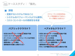 38
⬛ 課題
・変動するシステムであること
・システムのパフォーマンスよりも運用改善を希望
・コストコントロールの柔軟性を希望
ケーススタディ：「集約」
パブリッククラウド？
・状況にあわせてサーバの拡張/削減が可能
・コストコントロールは可能
・オーバコミットのためパフォーマンスは不安定
・仮想マシンを大量に用意
・運用対象ノードが増加
・運用負荷の改善には繋がらない
ベアメタルクラウド？
・状況にあわせてサーバの拡張/削減が可能
・コストコントロールは可能
・パフォーマンスが安定
・仮想マシンの想定台数より集約可能
・パブリックと比べ運用対象ノードが削減
・運用負荷の改善が可能
・P2V, V2P機能を利用し更なる集約も可能
パフォーマンスの安定性は、
サーバ性能値だけではなく、
サーバ集約にも使える！
 