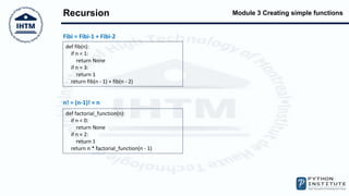 Module 3 Creating simple functions
Recursion
Fibi = Fibi-1 + Fibi-2
def fib(n):
if n < 1:
return None
if n < 3:
return 1
return fib(n - 1) + fib(n - 2)
n! = (n-1)! × n
def factorial_function(n):
if n < 0:
return None
if n < 2:
return 1
return n * factorial_function(n - 1)
 