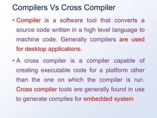 Compilers Vs Cross Compiler
• Compiler is a software tool that converts a
source code written in a high level language to
machine code. Generally compilers are used
for desktop applications.
• A cross compiler is a compiler capable of
creating executable code for a platform other
than the one on which the compiler is run.
Cross compiler tools are generally found in use
to generate compiles for embedded system
 