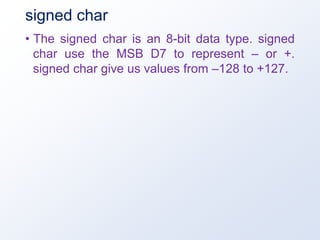 signed char
• The signed char is an 8-bit data type. signed
char use the MSB D7 to represent – or +.
signed char give us values from –128 to +127.
 