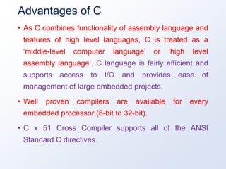 Advantages of C
• As C combines functionality of assembly language and
features of high level languages, C is treated as a
‘middle-level computer language’ or ‘high level
assembly language’. C language is fairly efficient and
supports access to I/O and provides ease of
management of large embedded projects.
• Well proven compilers are available for every
embedded processor (8-bit to 32-bit).
• C x 51 Cross Compiler supports all of the ANSI
Standard C directives.
 