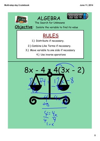 Multi­step day 2.notebook
5
June 11, 2014
ALGEBRA
The Search for Unknowns
Objective: Isolate the variable to find its value
RULES
4.) Use inverse operations
1.) Distribute if necessary.
2.) Combine Like Terms if necessary.
3.) Move variable to one side if necessary
8x - 4 = 4(3x - 2)
 