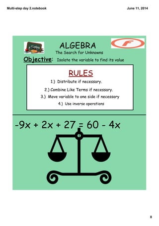 Multi­step day 2.notebook
8
June 11, 2014
ALGEBRA
The Search for Unknowns
Objective: Isolate the variable to find its value
RULES
4.) Use inverse operations
1.) Distribute if necessary.
2.) Combine Like Terms if necessary.
3.) Move variable to one side if necessary
-9x + 2x + 27 = 60 - 4x
 