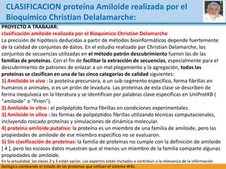 CLASIFICACION proteína Amiloide realizada por el
Bioquimico Christian Delalamarche:
PROYECTO A TRABAJAR:
clasificación amiloide realizada por el Bioquimico Christian Delamarche
La precisión de hipótesis deducidas a partir de métodos bioinformáticos depende fuertemente
de la calidad de conjuntos de datos. En el estudio realizado por Christian Delamarche, los
conjuntos de secuencias utilizadas en el método patrón descubrimiento fueron las de las
familias de proteínas. Con el fin de facilitar la extracción de secuencias, especialmente para el
descubrimiento de patrones de enlazar a un mal plegamiento y la agregación, todas las
proteínas se clasifican en una de las cinco categorías de calidad siguientes:
1) Amiloide in vivo : la proteína precursora, o un sub-segmento específico, forma fibrillas en
humanos o animales, o es un prión de levadura. Las proteínas de esta clase se describen de
forma inequívoca en la literatura y se identifican por palabras clave específicas en UniProtKB (
"amiloide" o "Prion").
2) Amiloide in vitro : el polipéptido forma fibrillas en condiciones experimentales.
3) Amiloide in silico : las formas de polipéptidos fibrillas utilizando técnicas computacionales,
incluyendo roscado proteínas y simulaciones de dinámica molecular.
4) proteína amiloide putativa: la proteína es un miembro de una familia de amiloide, pero las
propiedades de amiloide de ese miembro específico no se evaluaron.
5) Sin clasificación de proteínas: la familia de proteínas no cumple con la definición de amiloide
[ 4 ], pero los escasos datos muestran que al menos un miembro de la familia comparte algunas
propiedades de amiloide.
En la actualidad, las clases 2 y 3 están vacíos. Los expertos están invitados a contribuir a la relevancia de la información
biológica cambiando el estado de las proteínas que utilizan el sistema Wiki.
 