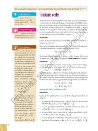 98
Funciones reales
DCCD: M.5.1.20. Graficar y analizar el dominio, el recorrido, la monotonía, ceros, extremos y paridad de las diferentes funciones reales (función afín a
trozos, función potencia entera negativa con = –1, n = –2, función raíz cuadrada, función valor absoluto de la función afín) utilizando TIC.
Saberes previos
¿En qué casos una
relación f, subconjunto del
producto cartesiano A x B, es
una función?
Desequilibrio cognitivo
¿Qué relación tienen las
funciones reales con el cálculo
de la teoría lineal de las olas?
A continuación, tratamos las funciones reales que son funciones cu-
yos conjuntos de salida y de llegada son subconjuntos de . Conside-
raremos la monotonía de las funciones reales. Una forma importante
de visualizar la función es utilizar su representación gráfica. De esta
manera, en ella podemos ver la forma que tiene en términos del cre-
cimiento o decrecimiento en cada subconjunto del dominio, lo que a
su vez nos permite emitir algunas conclusiones.
Definición
Sean A, B dos subconjuntos no vacíos de . Toda función f de A en B
se llama función real.
El conjunto de salida o dominio de f es A; el conjunto de llegada es B;
y el recorrido de f es el subconjunto de B, definido como:
{ }
= ∈
f f x x A
Rec( ) ( )| .
Tenemos y  Rec (f) x  A, tal que y = f (x). Cuando el conjunto
de llegada es todo , diremos simplemente función real definida en A.
Definición
Sean A, B dos subconjuntos no vacíos de  y f una función real de A
en B. El grafo de f se designa con G(f) y se define como el conjunto
( )
{ }
( )
= ∈
G f x f x x A
( ) , | .
El grafo de f es un subconjunto no vacío de 2
, G(f)  2
. Este con-
junto puede ser graficado en el sistema de coordenadas rectangulares.
A la gráfica resultante la denominamos representación gráfica de f. De
la definición del conjunto G(f), se tienen las siguientes equivalencias:
(x, y)  G(f) y = f(x),
(x, y)  G(f) y  f(x).
Monotonía de las funciones reales
Definición
Sean A, B dos subconjuntos no vacíos de  y f una función de A en
B, I  A:
i.	 Se dice que f es creciente sobre I si y solo si verifica la condición
siguiente: x1 , x2 I, x1  x2 f x1
( ) f x2
( ).
ii.	 Se dice que f es estrictamente creciente sobre I si y solo si se
verifica: x1 , x2 I, x1  x2 f x1
( ) f x2
( ).
iii.	 Se dice que f es decreciente sobre I si y solo si se satisface la condi-
ción: x1 , x2 I, x1  x2 f x1
( ) f x2
( ).
iv.	Se dice que f es estrictamente decreciente sobre I si y solo si
verificalacondiciónsiguiente: x1 , x2 I, x1  x2 f x1
( ) f x2
( ).
Recuerda que…
Sean A, B dos conjuntos
no vacíos cualesquiera, una fun-
ción o aplicación f de A en B es
una regla de correspondencia,
de asociaciones o procedimien-
to que asigna a cada elemento
x  A un único elemento y  B.
El conjunto A se llama conjunto
de salida de f o dominio de f,
que se nota también Dom(f); el
conjunto B se llama conjunto
de llegada de f. Al elemento y
de B se lo llama imagen de x
por f, y lo escribimos y = f(x).
Para indicar que f es una
función de A en B, utilizamos la
notación siguiente:
:
f
A B
x y f x
( )
→
→ = .
En lo sucesivo, por simplicidad,
diremos que “la función f de
A en B está definida como
y = f(x), x  A”, en la que f(x)
denota la regla de correspon-
dencia, de asignación o de
asociación entre el elemento
x  A y el elemento y = f(x)  B.
El conjunto |
f x x A
{ }
( ) ∈ se
llama recorrido de f y se nota
con Rec(f).
Esto es, Rec(f) = |
f x x A
{ }
( ) ∈ .
P
r
o
h
i
b
i
d
a
s
u
c
o
m
e
r
c
i
a
l
i
z
a
c
i
ó
n
 