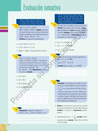 Evaluación sumativa
118
I.M.5.6.1. Graficar vectores en el plano; hallar
su módulo y realizar operaciones de suma, res-
ta y producto por un escalar; resolver proble-
mas aplicados a la Geometría y a la Física. (I.2.)
I.M.5.3.1. Graficar funciones reales y analizar su
dominio, recorrido, monotonía, ceros, extre-
mos, paridad; identificar las funciones afines,
potencia, raíz cuadrada, valor absoluto, apli-
cando las propiedades de los números reales en
problemas reales e hipotéticos. (I.4.)
1
4
6
2 5
Sean , , 2
u v w V
∈
  
, tal que
  
= = =
1,5, 3, 5.
u v w Se supone
que estos vectores forman, con una rec-
ta horizontal, ángulos que, en el sentido
antihorario, miden u
= 30o,
v
= 90o, w
= 150o. Representa estos
vectores y calcula.
a)	 u v w u v u w
( )
⋅ + = ⋅ + ⋅
      
.
b)	 u v w u v u w
( )
⋅ − = ⋅ − ⋅
      
.
c)	 para con 0.
u v u v
α α α α
( ) ( )
⋅ = ⋅ ∈ ≠
   

a)	 F(x) = 5x, ∀x.
b)	 F(x) = –x + 2, ∀x.
c)	 F(x) =
5
4
2
x
− − , ∀x.
a)	 Define una función C que permita calcular
el costo en términos de la masa del producto.
Analiza la función y representa gráfica-
mente.
b)	 Suponiendo que C0
= 2
$
kg
, escribe explíci-
tamente C(x) y calcula C(48), C(51), C(100),
C(150), C(200).
a)	 .
u v w
( )
+ ⋅
  
b)	 .
u w v
( )
− ⋅
  
c)	 u w u w
( ) ( )
+ ⋅ −
   
.
d)	 2 3 2
v w v u
( ) ( )
+ ⋅ −
   
.
Sean , , 2
u v w V
∈
  
, tal que
  
= = =
3, 4, 5.
u v w Supón que estos
vectores forman, con una recta horizontal,
ángulos medidos en el sentido antihorario
de u
= 0o, v
= 90o, w
= 135o.
Verifica las siguientes propiedades:
En cada ítem, se define una función afín.
Obtén dos valores de la función, calcu-
la la pendiente y traza la gráfica de esta
función. Estudia si la función es crecien-
te o decreciente. Determina la recta
asociada con esta función.
Resuelve. Un producto se vende a C0
dó-
lares por cada kilogramo, que se escribe
C0
$
kg
, si su masa varía entre 0 kg y 50 kg ,
tiene un descuento de 0,01 dólares en
cadakilogramosisumasaesmayora50kg
y menor o igual a 100 kg. Para masas ma-
yores a 100 kg, tiene un descuento fijo de
0,15 dólares por kilogramo.
Dadas las funciones reales f, g siguientes:
f(x) = 2x + 3, ∀x,
( )
3
2
, .

g x
x
x
=
−
∀ ∈
Prueba que (f  g)(x) = x, ∀x.
3 Responde la siguiente pregunta.
Sean , 2
u v V
∈
 
. ¿Cómo se define u v
−
 
?
___________________________________________
___________________________________________
P
r
o
h
i
b
i
d
a
s
u
c
o
m
e
r
c
i
a
l
i
z
a
c
i
ó
n
 