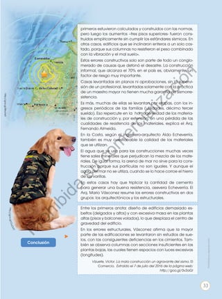 Conclusión
h
t
t
p
:
/
/
g
o
o
.
g
l
/
O
u
O
V
t
7
primeros estuvieron calculados y construidos con las normas,
pero luego los aumentos –tres pisos superiores- fueron cons-
truidos empíricamente sin cumplir los estándares sísmicos. En
otros casos, edificios que se inclinaron enteros a un solo cos-
tado, porque sus columnas no resistieron el peso combinado
con la vibración y el mal suelo».
Estos errores constructivos solo son parte de todo un conglo-
merado de causas que detonó el desastre. La construcción
informal, que alcanza el 70% en el país es, obviamente, un
factor de riesgo muy importante.
Casas levantadas sin planos ni aprobaciones, sin la supervi-
sión de un profesional, levantadas solamente con la práctica
de un maestro mayor no tienen mucha garantía de sismorre-
sistencia.
Es más, muchas de ellas se levantan por etapas, con los in-
gresos periódicos de las familias (utilidades, décimo tercer
sueldo). Eso repercute en la homogeneidad de los materia-
les de construcción y, por extensión, en una pérdida de las
cualidades de resistencia de los materiales, explica el Arq.
Fernando Almeida.
En la Costa, según el ingeniero-arquitecto Aldo Echeverría,
también es muy cuestionable la calidad de los materiales
que se utilizan.
El agua que se usa para las construcciones muchas veces
tiene sales minerales que perjudican la mezcla de los mate-
riales. De igual forma, la arena de mar no sirve para la cons-
trucción porque sus partículas no son iguales. Y aunque el
agua del mar no se utiliza, cuando se lo hace corroe el hierro
de las varillas.
En estos casos hay que triplicar la cantidad de cemento
para generar una buena resistencia, asevera Echeverría. El
Arq. Mario Vásconez resume los errores constructivos en dos
grupos: los arquitectónicos y los estructurales.
Entre los primeros anota: diseño de edificios demasiado es-
beltos (delgados y altos) y con excesiva masa en las plantas
altas (pisos y balcones volados), lo que desplaza el centro de
gravedad del edificio.
En los errores estructurales, Vásconez afirma que la mayor
parte de las edificaciones se levantaron sin estudios de sue-
los, con las consiguientes deficiencias en los cimientos. Tam-
bién se observa columnas con secciones insuficientes en las
plantas bajas, las cuales tienen espacios con luces excesivas
(longitudes).
Vizuete, Victor. La mala construcción un agravante del sismo. El
Comercio. Extraído el 7 de julio del 2016 de la página web:
http://goo.gl/0v3aGI
http://goo.gl/B6unkX
Prohibida
su
reproducción
33
P
r
o
h
i
b
i
d
a
s
u
c
o
m
e
r
c
i
a
l
i
z
a
c
i
ó
n
 