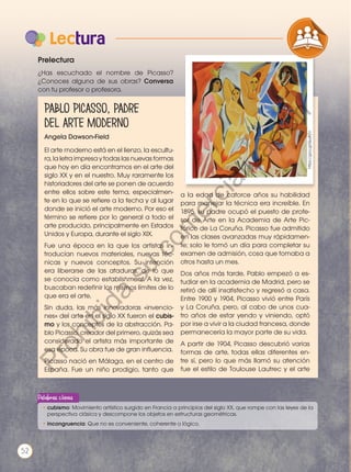 Prelectura
¿Has escuchado el nombre de Picasso?
¿Conoces alguna de sus obras? Conversa
con tu profesor o profesora.
Angela Dawson-Field
El arte moderno está en el lienzo, la escultu-
ra, la letra impresa y todas las nuevas formas
que hoy en día encontramos en el arte del
siglo XX y en el nuestro. Muy raramente los
historiadores del arte se ponen de acuerdo
entre ellos sobre este tema, especialmen-
te en lo que se refiere a la fecha y al lugar
donde se inició el arte moderno. Por eso el
término se refiere por lo general a todo el
arte producido, principalmente en Estados
Unidos y Europa, durante el siglo XIX.
Fue una época en la que los artistas in-
troducían nuevos materiales, nuevas téc-
nicas y nuevos conceptos. Su intención
era liberarse de las ataduras, de lo que
se conocía como establishment. A la vez,
buscaban redefinir los mismos límites de lo
que era el arte.
Sin duda, las más innovadoras «invencio-
nes» del arte en el siglo XX fueron el cubis-
mo y los conceptos de la abstracción. Pa-
blo Picasso, creador del primero, quizás sea
considerado el artista más importante de
esa época. Su obra fue de gran influencia.
Picasso nació en Málaga, en el centro de
España. Fue un niño prodigio, tanto que
a la edad de catorce años su habilidad
para manejar la técnica era increíble. En
1895, su padre ocupó el puesto de profe-
sor de Arte en la Academia de Arte Pic-
tórico de La Coruña. Picasso fue admitido
en las clases avanzadas muy rápidamen-
te; solo le tomó un día para completar su
examen de admisión, cosa que tomaba a
otros hasta un mes.
Dos años más tarde, Pablo empezó a es-
tudiar en la academia de Madrid, pero se
retiró de allí insatisfecho y regresó a casa.
Entre 1900 y 1904, Picasso vivió entre París
y La Coruña, pero, al cabo de unos cua-
tro años de estar yendo y viniendo, optó
por irse a vivir a la ciudad francesa, donde
permanecería la mayor parte de su vida.
A partir de 1904, Picasso descubrió varias
formas de arte, todas ellas diferentes en-
tre sí, pero lo que más llamó su atención
fue el estilo de Toulouse Lautrec y el arte
https://goo.gl/Qu4tZV
Lectura
COMPRENSIÓN DE TEXTO
PRODUCCIÓN DE TEXTOS REFL
LA LENGUA EN LA INTERACCIÓN
SOCIAL
VARIEDADES LINGUISTICAS
LITERATURA EN CONTEXTO
•	cubismo: Movimiento artístico surgido en Francia a principios del siglo XX, que rompe con las leyes de la
perspectiva clásica y descompone los objetos en estructuras geométricas.
•	incongruencia: Que no es conveniente, coherente o lógico.
Palabras claves
Pablo Picasso, padre
del arte moderno
Prohibida
su
reproducción
52
P
r
o
h
i
b
i
d
a
s
u
c
o
m
e
r
c
i
a
l
i
z
a
c
i
ó
n
 