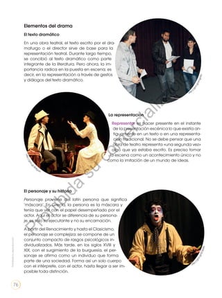 Elementos del drama
El texto dramático
En una obra teatral, el texto escrito por el dra-
maturgo o el director sirve de base para la
representación teatral. Durante largo tiempo,
se concibió al texto dramático como parte
integrante de la literatura. Pero ahora, la im-
portancia radica en la puesta en escena; es
decir, en la representación a través de gestos
y diálogos del texto dramático.
El personaje y su historia
Personaje proviene del latín persona que significa
‘máscara’. En Grecia, la persona es la máscara y
tenía que ver con el papel desempeñado por el
actor. Aquí el actor se diferencia de su persona-
je, es solo su ejecutante y no su encarnación.
A partir del Renacimiento y hasta el Clasicismo,
el personaje se complejiza: se compone de un
conjunto compacto de rasgos psicológicos in-
dividualizados. Más tarde, en los siglos XVIII y
XIX, con el surgimiento de la burguesía, el per-
sonaje se afirma como un individuo que forma
parte de una sociedad. Forma así un solo cuerpo
con el intérprete, con el actor, hasta llegar a ser im-
posible toda distinción.
La representación
Representar es hacer presente en el instante
de la presentación escénica lo que existía an-
tiguamente en un texto o en una representa-
ción tradicional. No se debe pensar que una
obra de teatro representa «una segunda vez»
algo que ya estaba escrito. Es preciso tomar
la escena como un acontecimiento único y no
como la imitación de un mundo de ideas.
http:
/
/
g
o
o
.
g
l
/
s
m
g
n
5
U
http
:
/
/
g
o
o
.
g
l
/
S
O
S
b
K
E
h
t
t
p
:
/
/
g
o
o
.
g
l
/
4
04gaA
Prohibida
su
reproducción
76
P
r
o
h
i
b
i
d
a
s
u
c
o
m
e
r
c
i
a
l
i
z
a
c
i
ó
n
 