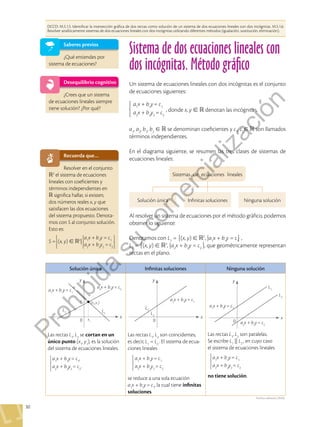 30
Sistema de dos ecuaciones lineales con
dos incógnitas. Método gráfico
DCCD: M.5.1.5. Identificar la intersección gráfica de dos rectas como solución de un sistema de dos ecuaciones lineales con dos incógnitas. M.5.1.6.
Resolver analíticamente sistemas de dos ecuaciones lineales con dos incógnitas utilizando diferentes métodos (igualación, sustitución, eliminación).
Saberes previos
¿Qué entiendes por
sistema de ecuaciones?
Desequilibrio cognitivo
¿Crees que un sistema
de ecuaciones lineales siempre
tiene solución? ¿Por qué?
Recuerda que…
Resolver en el conjunto
R2
el sistema de ecuaciones
lineales con coeficientes y
términos independientes en
R significa hallar, si existen,
dos números reales x, y que
satisfacen las dos ecuaciones
del sistema propuesto. Denota-
mos con S al conjunto solución.
Esto es:
a1
x + b1
y = c1
a2
x + b2
y2
= c2
S = (x, y)  2
|
Solución única Infinitas soluciones Ninguna solución
Las rectas L1
, L2
se cortan en un
único punto (x1
, y1
), es la solución
del sistema de ecuaciones lineales.
a1
x + b1
y= c1
,
a2
x + b2
y2
= c2
.
Las rectas L1
, L2
son coincidentes,
es decir, L1
= L2
. El sistema de ecua-
ciones lineales
a1
x + b1
y= c1
a2
x + b2
y2
= c2
se reduce a una sola ecuación
a1
x + b1
y= c1
, la cual tiene infinitas
soluciones.
Las rectas L1
, L2
son paralelas.
Se escribe L1
|| L2
, en cuyo caso
el sistema de ecuaciones lineales
a1
x + b1
y= c1
a2
x + b2
y2
= c2
no tiene solución.
x
y
y1 (x1
,y1
)
x1
0
a1
x + b1
y= c1
L2
x
y
0
a1
x + b1
y= c1
L1
L2
L1
a2
x + b2
y= c2
x
y
0
a1
x + b1
y= c1
L1
L2
a2
x + b2
y= c2
Archivo editorial, (2020).
a1
, a2
, b1
, b2
  se denominan coeficientes y c1
, c2
  son llamados
términos independientes.
En el diagrama siguiente, se resumen las tres clases de sistemas de
ecuaciones lineales:
a1
x + b1
y= c1
a2
x + b2
y2
= c2
, donde x, y   denotan las incógnitas,
Un sistema de ecuaciones lineales con dos incógnitas es el conjunto
de ecuaciones siguientes:
Sistemas de ecuaciones lineales
Solución única Infinitas soluciones Ninguna solución
Al resolver un sistema de ecuaciones por el método gráfico, podemos
obtener lo siguiente:
Denotamos con L1
= (x, y)  2
, |a1
x + b1
y = c1
,
L2
= (x, y)  2
, |a2
x + b2
y = c2
, que geométricamente representan
rectas en el plano.
P
r
o
h
i
b
i
d
a
s
u
c
o
m
e
r
c
i
a
l
i
z
a
c
i
ó
n
 