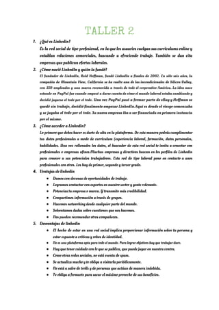 TALLER 2 
1. ¿Qué es Linkedin? 
Es la red social de tipo profesional, en la que los usuarios cuelgan sus currículums online y                                 
entablan relaciones comerciales, buscando u ofreciendo trabajo. También se dan cita                     
empresas que publican ofertas laborales. 
2. ¿Cómo nació LinkedIn y quién la fundó? 
El fundador de LinkedIn, Reid Hoffman, fundó LinkedIn a finales de 2002. En sólo seis años, la                                 
compañía de Mountain View, California se ha vuelto una de las incondicionales de Silicon Valley,                             
con 350 empleados y una marca reconocida a través de todo el corporativo América. La idea nace                                 
estando en PayPal fue cuando empezó a darse cuenta de cómo el mundo laboral estaba cambiando y                                 
decidió jugarse el todo por el todo​. Una vez PayPal pasó a formar parte de eBay y Hoffman se                                     
quedó sin trabajo, decidió finalmente empezar LinkedIn.Aquí es donde el riesgo comenzaba                       
y se jugaba el todo por el todo. Su nueva empresa iba a ser financiada en primera instancia                                   
por el mismo.  
3. ¿Cómo acceder a Linkedin? 
Lo primero que debes hacer es darte de alta en la plataforma. De esta manera podrás cumplimentar                                 
tus datos profesionales a modo de currículum (experiencia laboral, formación, datos personales,                       
habilidades. Una vez rellenados los datos, el buscador de esta red social te invita a conectar con                                 
profesionales o empresas afines.Muchas empresas y directivos buscan en los perfiles de Linkedin                         
para conocer a sus potenciales trabajadores. Esta red de tipo laboral pone en contacto a unos                               
profesionales con otros. Los hay de primer, segundo y tercer grado. 
4. Ventajas de linkedin 
● Damos con decenas de oportunidades de trabajo. 
● Logramos contactar con expertos en nuestro sector y gente relevante. 
● Potencias tu empresa o marca. Y transmite más credibilidad. 
● Compartimos información a través de grupos. 
● Hacemos networking desde cualquier parte del mundo. 
● Solventamos dudas sobre cuestiones que nos hacemos. 
● Nos pueden recomendar otros compañeros. 
5. Desventajas de linkedin 
● El hecho de estar en una red social implica proporcionar información sobre tu persona y                             
estar expuesto a críticas y robos de identidad. 
● No es una plataforma apta para todo el mundo. Para lograr objetivos hay que trabajar duro. 
● Hay que tener cuidado con lo que se publica, que puede jugar en nuestra contra. 
● Como otras redes sociales, no está exenta de spam. 
● Se actualiza mucho y te obliga a visitarla periódicamente. 
● No está a salvo de trolls y de personas que actúan de manera indebida. 
● Te obliga a formarte para sacar el máximo provecho de sus beneficios.
 