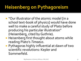    “Our illustrator of the atomic model [in a
    school text-book of physics] would have done
    well to make a careful study of Plato before
    producing his particular illustration”
    (Heisenberg, cited by Guthrie).
   Heisenberg first thought about atoms while
    reading Plato’s Timaeus.
   Pythagoras highly influential at dawn of two
    scientific revolutions: Kepler and
    Sommerfeld.
              Big Questions in Science, fall 2012. SdH, AUC   37
 