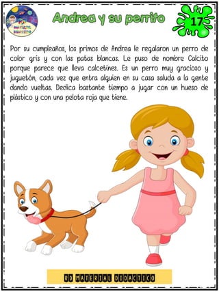Por su cumpleaños, los primos de Andrea le regalaron un perro de
color gris y con las patas blancas. Le puso de nombre Calcito
porque parece que lleva calcetines. Es un perro muy gracioso y
juguetón, cada vez que entra alguien en su casa saluda a la gente
dando vueltas. Dedica bastante tiempo a jugar con un hueso de
plástico y con una pelota roja que tiene.
RD MATERIAL DIDACTICO
17
 