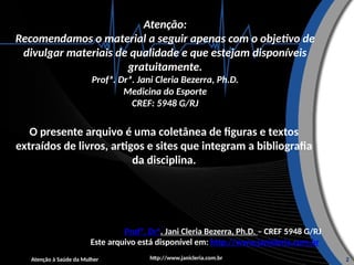 Atenção:
Recomendamos o material a seguir apenas com o objetivo de
divulgar materiais de qualidade e que estejam disponíveis
gratuitamente.
Profª. Drª. Jani Cleria Bezerra, Ph.D.
Medicina do Esporte
CREF: 5948 G/RJ
O presente arquivo é uma coletânea de figuras e textos
extraídos de livros, artigos e sites que integram a bibliografia
da disciplina.
Profº. Drª. Jani Cleria Bezerra, Ph.D. – CREF 5948 G/RJ
Este arquivo está disponível em: http://www.janicleria.com.br
http://www.janicleria.com.br
Atenção à Saúde da Mulher 2
 