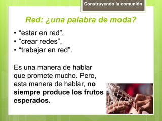Red: ¿una palabra de moda?
Construyendo la comunión
• “estar en red”,
• “crear redes”,
• “trabajar en red”.
Es una manera de hablar
que promete mucho. Pero,
esta manera de hablar, no
siempre produce los frutos
esperados.
 