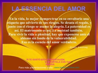 En la vida, lo mejor siempre trae en su envoltorio una etiqueta que advierte de sus riesgos. Se desata el regalo, y junto con el riesgo se asume la alegría. La paternidad es así. El matrimonio es así. La amistad también.  Para vivir la vida a plenitud, hay que exponerse ante el abismo sin fondo de la vulnerabilidad.  Esa es la esencia del amor verdadero. --Kristin Armstrong   LA ESSENCIA DEL AMOR SI TE GUST Ó  ESTA PRESENTACI Ó N,  COMPARTELA CON TUS AMIGOS. www.tommyswindow.com   Para m á s presentaciones visita: 