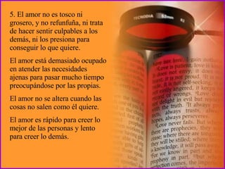 5. El amor no es tosco ni grosero, y no refunfuña, ni trata de hacer sentir culpables a los demás, ni los presiona para conseguir lo que quiere.  El amor está demasiado ocupado en atender las necesidades ajenas para pasar mucho tiempo preocupándose por las propias.  El amor no se altera cuando las cosas no salen como él quiere.  El amor es rápido para creer lo mejor de las personas y lento para creer lo demás. 