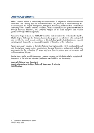 2 | Participatory Mapping Process Report
GROOTS Kenya, 2013
ACKNOWLEDGEMENTS:
CODIT Institute wishes to acknowledge the contributions of all persons and institutions who
made this task a reality. We are indeed thankful to SIDA/Embassy of Sweden through Mr.
Nicholas Ngece, the Project Management, Enterprise, Monitoring and Evaluation Specialist for
entrusting CODIT Institute with this noble task. On the same note, we are grateful to NETFUND
through the Chief Executive, Mrs. Catherine Ndegwa for the warm reception and focused
guidance throughout the assignment.
We cannot forget to thank the NETFUND team that participated in this evaluation led by Mrs.
Phyllis Engefu Ombonyo, the Director, Business Development and all others who participated
and provided the much needed assistance to this task. Your good will, dedication and support
certainly made it easier for us enhanced the quality of the output to this evaluation.
We are also deeply indebted to the to the National Steering Committee (NSC) members, National
and County Level Judges, partner organizations, GIA award nominees and entrants and all who
participated in the evaluation. We could not have done it without your co-operation and
willingness to participate.
Lastly, it may not be possible to mention everyone by name and title but to all who participated
in one way or the other we say many thanks and may God bless you abundantly.
Anyona S. Gichuru,Anyona S. Gichuru,Anyona S. Gichuru,Anyona S. Gichuru, LLLLeeeeadadadad ConsulConsulConsulConsultanttanttanttant
Assisting ConsultantsAssisting ConsultantsAssisting ConsultantsAssisting Consultants Dr. Mercy Gichora & WashingtonDr. Mercy Gichora & WashingtonDr. Mercy Gichora & WashingtonDr. Mercy Gichora & Washington O.O.O.O. AyiembaAyiembaAyiembaAyiemba
CODIT InstituteCODIT InstituteCODIT InstituteCODIT Institute
 