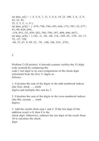 int data_ar[] = { -3, 5, 6, 7, 12, 3, 4, 6, 19, 23, 100, 3, 4, -2, 9,
43, 32, 45,
32, 2, 3, 2, -1, 8 };
int data_ar2[] = { -679,-758,-744,-393,-656,-172,-707,-32,-277,-
47,-98,-824,-695,
-318,-951,-35,-439,-382,-766,-796,-187,-490,-446,-647};
int data_ar3[] = {-142, -2, -56, -60, 114, -249, 45, -139, -25, 17,
75, -27, 158,
-48, 33, 67, 9, 89, 33, -78, -180, 186, 218, -274};
2
Problem 2 (20 points): A barcode scanner verifies the 12-digit
code scanned by comparing the
code’s last digit to its own computation of the check digit
calculated from the first 11 digits as
follows:
1. Calculate the sum of the digits in the odd-numbered indices
(the first, third, …, ninth
digits) and multiply this sum by 3.
2. Calculate the sum of the digits in the even-numbered indices
(the 0th, second, … tenth
digits).
3. Add the results from step 1 and 2. If the last digit of the
addition result is 0, then 0 is the
check digit. Otherwise, subtract the last digit of the result from
10 to calculate the check
digit.
 