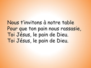 Nous t’invitons à notre table
Pour que ton pain nous rassasie,
Toi Jésus, le pain de Dieu.
Toi Jésus, le pain de Dieu.
 