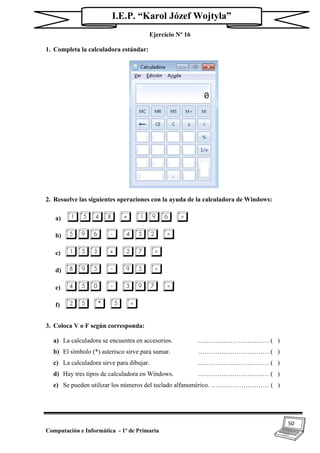 50
Computación e Informática - 1º de Primaria
I.E.P. “Karol Józef Wojtyla”
Ejercicio Nº 16
1. Completa la calculadora estándar:
2. Resuelve las siguientes operaciones con la ayuda de la calculadora de Windows:
a) 1548 + 196 =
b) 596 - 452 =
c) 153 + 27 =
d) 895 - 95 =
e) 450 - 397 =
f) 25 * 5 =
3. Coloca V o F según corresponda:
a) La calculadora se encuentra en accesorios. …………………………… ( )
b) El símbolo (*) asterisco sirve para sumar. …………………………… ( )
c) La calculadora sirve para dibujar. …………………………… ( )
d) Hay tres tipos de calculadora en Windows. …………………………… ( )
e) Se pueden utilizar los números del teclado alfanumérico. ……………………… ( )
 