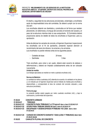 PROYECTO: “MEJORAMIENTO DE LOS SERVICIOS DE LA INSTITUCION
EDUCATIVA AMAUTA - ATUSPARIA, DISTRITO DE CHACAS, PROVINCIA DE
ASUNCION, DEPARTAMENTO DE ANCASH”
GOBIERNO REGIONAL ANCASH
Gobierno Regional de
Ancash
El diseño y seguridad de las estructuras provisionales, andamiajes y encofrados
serán de responsabilidad única del contratista. Se deberá cumplir con la norma
ACI-347.
Los encofrados deberán ser diseñados y construidos en tal forma que resistan
plenamente, sin deformarse, el empuje del concreto al momento del vaciado y el
peso de la estructura mientras ésta no sea autoportante. El Contratista deberá
proporcionar planos de detalle de todos los encofrados al Supervisor, para su
aprobación.
Antes de efectuar los vaciados de concreto, el Ingeniero Supervisor inspeccionará
los encofrados con el fin de aprobarlos, prestando especial atención al
recubrimiento del acero de refuerzo, los amarres y los arriostres.
Los encofrados no podrán retirarse antes de los siguientes plazos:
- Costados de losas 24 horas
- Sardineles 3 días
Todo encofrado, para volver a ser usado, deberá estar excento de alabeos o
deformaciones y deberá ser limpiado cuidadosamente antes de ser colocado
nuevamente.
Unidad de medida
Los trabajos ejecutados se medirán en metro cuadrado encofrado (m2).
Normas de Medición
La cantidad de metros cuadrados (m2) obtenida de acuerdo a lo señalado en los planos
y a lo indicado por el Ingeniero Supervisor será el método de medida para encofrado y
desencofrado, y corresponderá al área de contacto del concreto colocado y esta
estructura (encofrado).
Forma de pago
La presente partida estará pagada por metro cuadrado encofrado (m2), y bajo la
autorización y conformidad del supervisor.
01.06.04 CONCRETO ARMADO
01.06.04.01 TRIBUNAS
01.06.04.01.01 CONCRETO PARA TRIBUNAS f´c=175 kg/cm2 ídem a ítem 01.02.04.01.01
01.06.04.01.02 ACERO PARA TRIBUNA GRADO 60 ídem a ítem 01.02.04.01.01
01.06.04.01.03 ENCOFRADO Y DESENCOFRADO P/TRIBUNA Y/O LOSA ídem a ítem
01.02.04.03
01.06.04.01.04 CURADO DE CONCRETO DURANTE 7 DIAS (LOSA Y TRIBUNAS) idem item
01.05.01.04.04
01.06.05 CANALETA PLUVIAL DE CONCRETO
 