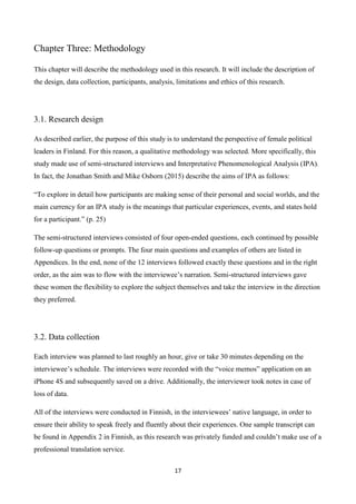 17
Chapter Three: Methodology
This chapter will describe the methodology used in this research. It will include the description of
the design, data collection, participants, analysis, limitations and ethics of this research.
3.1. Research design
As described earlier, the purpose of this study is to understand the perspective of female political
leaders in Finland. For this reason, a qualitative methodology was selected. More specifically, this
study made use of semi-structured interviews and Interpretative Phenomenological Analysis (IPA).
In fact, the Jonathan Smith and Mike Osborn (2015) describe the aims of IPA as follows:
“To explore in detail how participants are making sense of their personal and social worlds, and the
main currency for an IPA study is the meanings that particular experiences, events, and states hold
for a participant.” (p. 25)
The semi-structured interviews consisted of four open-ended questions, each continued by possible
follow-up questions or prompts. The four main questions and examples of others are listed in
Appendices. In the end, none of the 12 interviews followed exactly these questions and in the right
order, as the aim was to flow with the interviewee’s narration. Semi-structured interviews gave
these women the flexibility to explore the subject themselves and take the interview in the direction
they preferred.
3.2. Data collection
Each interview was planned to last roughly an hour, give or take 30 minutes depending on the
interviewee’s schedule. The interviews were recorded with the “voice memos” application on an
iPhone 4S and subsequently saved on a drive. Additionally, the interviewer took notes in case of
loss of data.
All of the interviews were conducted in Finnish, in the interviewees’ native language, in order to
ensure their ability to speak freely and fluently about their experiences. One sample transcript can
be found in Appendix 2 in Finnish, as this research was privately funded and couldn’t make use of a
professional translation service.
 