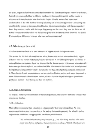 24
all levels, so personal ambitions cannot be flaunted for the fear of seeming self-centred or dishonest.
Secondly, women are held up to different standards in the eyes of the people and the media, to
which we will come back at a later time in this chapter. Finally, women face a structural
discrimination in the odds that they actually reach any sort of leadership position. Considering it is
so difficult for women to become political leaders, it is not surprising that with the resources they
have, they are more careful with the image they portray and the career they plan for. These are all
further ideas for future research: can politicians openly talk about their career ambitions and plans?
If yes, are there differences between what men and women can say?
4.2. Who they got there with
All of the women referred to at least some sort of support system during their career.
The women did list their role models when asked, but the role models seem to have had a bigger
influence once the women had already become politicians. A few of the participants had female or
male politicians encouraging them, but it seems that the female support systems and networks really
form at the parliamentary level, once elected as MPs. Also some of the women have actually started
their political journey in the women’s movements, but they did not put any particular emphasis on
it. Therefore the female support systems are not mentioned in this section, as it seems it demands a
more focused research on the subject. Instead, we will focus on the private support systems the
politicians mention – their family and their life partners.
4.2.1. Right at the beginning
To inspire a wake of political interest in the female politician, they cite two particular sources: their
schools and families.
4.2.1.1. Education
Many of the women cite their education as a beginning for their interest in politics. An open
environment in the school engages them in the society, but most importantly the schools’ student
organisations seem to be a stepping stone for curious political minds.
“We had student democracy very early on, […] we were being involved a lot and it
meant also that we had quite a free environment to talk. […] I think it has been very
 