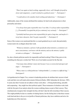 29
“Then I was again so hard-working, supposedly clever, well I thought of myself as
clever and competent […] and I switched to a political career.” – Participant 3
“I would advise to be somehow hard-working and industrious.” – Participant 1
Additionally, many of the women attributed this tendency for hard work and precision to their
personality and nature:
“I’ve always been quite responsible since I was little, I’ve always taken responsibility.
[…] Presumably I accepted the job [as a minister] very seriously.” – Participant 7
“I probably had been grown into responsibility for quite a long time, and maybe it’s
in my basic character, that I’m quite responsible.” – Participant 12
Some of the women even mentioned that this is a much gendered way to work, that particularly
women tend to be so diligent about their work.
“Women as ministers, and now I talk specifically about ministers, as ministers are
more conscientious, work more with the ministry and see the ministry’s public
servants as colleagues.” – Participant 10
So, does a female politician need to be responsible and hard-working? What if they prove to be
something else than just a worker bee? Well, two of our leaders account for the flip side:
“I lost many times [debate/ votes] only because I was so overexcited and upset and
angry.” – Participant 4
“When a man is a willed politician (“tahtopoliittikko”), a woman is a difficult hag.” –
Participant 9
As hypothesized in Chapter Two, women in leadership positions do attribute their success to hard
work and their own self-made achievements (Nelson & Burke, 2000; Salmenkari & Järvinen, 1985).
It seems also that if women do not adhere to these work ethics – of being hardworking, amicable
and cooperating – they might lose their political capital. These testaments of relentless work clash
with the first part of our analysis about the women crediting chance as part of their success. They
simultaneously recognize their strengths but they still don’t take the full ownership of their success.
This might probably be due to a number of relating factors, but the feeling here is that these women
work hard and due to the perceived profile of female politicians, they leave ambition and strive for
leadership out of the interview.
 