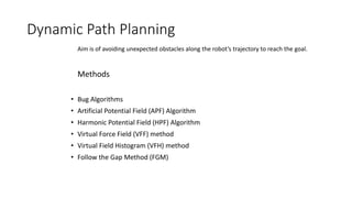 Dynamic Path Planning
• Bug Algorithms
• Artificial Potential Field (APF) Algorithm
• Harmonic Potential Field (HPF) Algorithm
• Virtual Force Field (VFF) method
• Virtual Field Histogram (VFH) method
• Follow the Gap Method (FGM)
Aim is of avoiding unexpected obstacles along the robot’s trajectory to reach the goal.
Methods
 