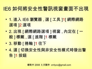 IE6 如何將安全性警訊視窗畫面不出現 1. 進入 IE6 瀏覽器 , 選 [ 工具 ] 1 [ 網際網路選項 ] 2 選項 2. 出現 [ 網際網路選項 ] 視窗 , 內定在 [ 一般 ] 標籤 , 選 [ 進階 ] 1 標籤 3. 移動 [ 捲軸 ] 1 往下 4. 選 [ 切換安全性與非安全性模式時發出警告 ] 1 按鈕 楊乾中 2008  5 月製作  [email_address] 