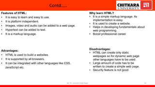 Contd…..
Features of HTML:
• It is easy to learn and easy to use.
• It is platform independent.
• Images, video and audio can be added to a web page.
• Hypertext can be added to text.
• It is a markup language.
Advantages:
• HTML is used to build a websites.
• It is supported by all browsers.
• It can be integrated with other languages like CSS,
JavaScript etc.
By: Dr. Jaspreet Singh Bajaj 14
Why learn HTML?
• It is a simple markup language. Its
implementation is easy.
• It is used to create a website.
• Helps in developing fundamentals about
web programming.
• Boost professional career.
Disadvantages:
• HTML can create only static
webpages so for dynamic web page
other languages have to be used.
• Large amount of code has to be
written to create a simple web page.
• Security feature is not good.
 