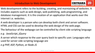 Introduction to Web Development
Web development refers to the building, creating, and maintaining of websites. It
includes aspects such as web design, web publishing, web programming, and
database management. It is the creation of an application that works over the
internet i.e. websites.
A web developer is a person who can develop both client and server software.
HTML and CSS can be used to develop the web design of the web page.
The behaviour of the webpage can be controlled by client side scripting language
e.g. JavaScript, jQuery
A server which response to the user query back to specific user. Languages who
used for server side scripting language are
e.g PHP, ASP, Python, or Node.JS
By: Dr. Jaspreet Singh Bajaj 3
 