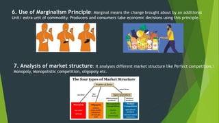 6. Use of Marginalism Principle: Marginal means the change brought about by an additional
Unit/ extra unit of commodity. Producers and consumers take economic decisions using this principle.
7. Analysis of market structure: It analyses different market structure like Perfect competition,
Monopoly, Monopolistic competition, oligopoly etc.
 