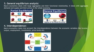 3. General equilibrium analysis:
Macro economics deals with large aggregates and their functional relationship. It deals with aggregate
demand and supply and their prices in the whole economy.
4. Interdependence:
Macro economics takes into account the interdependence between the economic variables like income,
output, employment, investments, price levels etc.
 