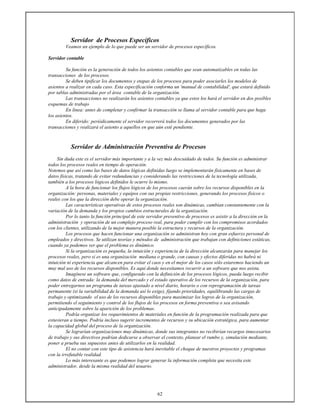 62
Servidor de Procesos Específicos
Veamos un ejemplo de lo que puede ser un servidor de procesos específicos.
Servidor contable
Su función es la generación de todos los asientos contables que sean automatizables en todas las
transacciones de los procesos.
Se deben tipificar los documentos y etapas de los procesos para poder asociarles los modelos de
asientos a realizar en cada caso. Esta especificación conforma un 'manual de contabilidad', que estará definido
por tablas administradas por el área contable de la organización.
Las transacciones no realizarán los asientos contables ya que estos los hará el servidor en dos posibles
esquemas de trabajo
En línea: antes de completar y confirmar la transacción se llama al servidor contable para que haga
los asientos.
En diferido: periódicamente el servidor recorrerá todos los documentos generados por las
transacciones y realizará el asiento a aquellos en que aún esté pendiente.
Servidor de Administración Preventiva de Procesos
Sin duda este es el servidor más importante y a la vez más descuidado de todos. Su función es administrar
todos los procesos reales en tiempo de operación.
Notemos que así como las bases de datos lógicas definidas luego se implementarán físicamente en bases de
datos físicas, tratando de evitar redundancias y considerando las restricciones de la tecnología utilizada,
también a los procesos lógicos definidos le ocurre lo mismo.
A la hora de funcionar los flujos lógicos de los procesos caerán sobre los recursos disponibles en la
organización: personas, materiales y equipos con sus propias restricciones, generando los procesos físicos o
reales con los que la dirección debe operar la organización.
Las características operativas de estos procesos reales son dinámicas, cambian constantemente con la
variación de la demanda y los propios cambios estructurales de la organización.
Por lo tanto la función principal de este servidor preventivo de procesos es asistir a la dirección en la
administración y operación de un complejo proceso real, para poder cumplir con los compromisos acordados
con los clientes, utilizando de la mejor manera posible la estructura y recursos de la organización.
Los procesos que hacen funcionar una organización se administran hoy con gran esfuerzo personal de
empleados y directivos. Se utilizan teorías y métodos de administración que trabajan con definiciones estáticas,
cuando ya podemos ver que el problema es dinámico.
Si la organización es pequeña, la intuición y experiencia de la dirección alcanzarán para manejar los
procesos reales, pero si es una organización mediana o grande, con causas y efectos diferidas no habrá ni
intuición ni experiencia que alcancen para evitar el caos y en el mejor de los casos sólo estaremos haciendo un
muy mal uso de los recursos disponibles. Es aquí donde necesitamos recurrir a un software que nos asista.
Imagínese un software que, configurado con la definición de los procesos lógicos, pueda luego recibir
como datos de entrada: la demanda del mercado y el estado operativo de los recursos de la organización, para
poder entregarnos un programa de tareas ajustado a nivel diario, horario o con reprogramación de tareas
permanente (si la variabilidad de la demanda así lo exige), fijando prioridades, equilibrando las cargas de
trabajo y optimizando el uso de los recursos disponibles para maximizar los logros de la organización,
permitiendo el seguimiento y control de los flujos de los procesos en forma preventiva o sea avisando
anticipadamente sobre la aparición de los problemas.
Podría organizar los requerimientos de materiales en función de la programación realizada para que
estuvieran a tiempo. Podría incluso sugerir incrementos de recursos y su ubicación estratégica, para aumentar
la capacidad global del proceso de la organización.
Se lograrían organizaciones muy dinámicas, donde sus integrantes no recibirían recargos innecesarios
de trabajo y sus directivos podrían dedicarse a observar el contexto, planear el rumbo y, simulación mediante,
poner a prueba sus supuestos antes de utilizarlos en la realidad.
El no contar con este tipo de asistencia hará inevitable el choque de nuestros proyectos y programas
con la irrefutable realidad.
Lo más interesante es que podemos lograr generar la información completa que necesita este
administrador, desde la misma realidad del usuario.
 