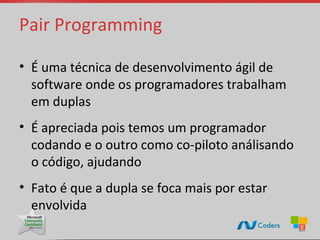 Pair Programming

• É uma técnica de desenvolvimento ágil de
  software onde os programadores trabalham
  em duplas
• É apreciada pois temos um programador
  codando e o outro como co-piloto análisando
  o código, ajudando
• Fato é que a dupla se foca mais por estar
  envolvida
 