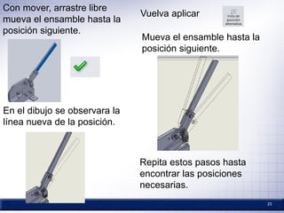 23
Con mover, arrastre libre
mueva el ensamble hasta la
posición siguiente.
En el dibujo se observara la
línea nueva de la posición.
Vuelva aplicar
Mueva el ensamble hasta la
posición siguiente.
Repita estos pasos hasta
encontrar las posiciones
necesarias.
 