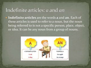  Indefinite articles are the words a and an. Each of
these articles is used to refer to a noun, but the noun
being referred to is not a specific person, place, object,
or idea. It can be any noun from a group of nouns.
 