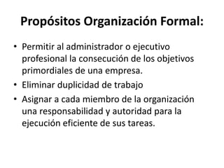 Propósitos Organización Formal:
• Permitir al administrador o ejecutivo
profesional la consecución de los objetivos
primordiales de una empresa.
• Eliminar duplicidad de trabajo
• Asignar a cada miembro de la organización
una responsabilidad y autoridad para la
ejecución eficiente de sus tareas.
 