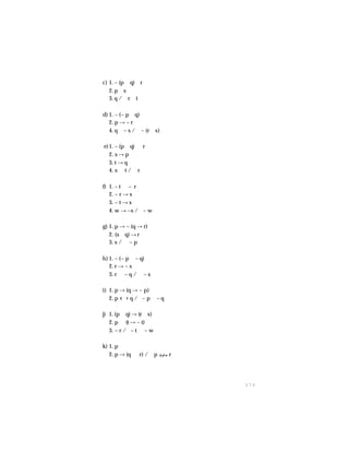 1 7 3
c) 1. ~ (p ∧ q) ∨ r
2. p ∧ s
3. q /∴ r ∨ t
d) 1. ~ (~ p ∨ q)
2. p → ~ r
4. q ∨ ~ s /∴ ~ (r ∨ s)
e)1. ~ (p ∨ q) ∨ r
2. s → p
3. t → q
4. s ∨ t / ∴r
f) 1. ~ t ∨ ~ r
2. ~ r → s
3. ~ t → s
4. w → ~s /∴~ w
g) 1. p → ~ (q → r)
2. (s ∧ q) → r
3. s / ∴ ~ p
h) 1. ~ (~ p ∨ ~ q)
2. r → ~ s
3. r ∨ ~ q / ∴ ~ s
i) 1. p → (q → ~ p)
2. p q /∴~ p ∧ ~ q
j) 1. (p ∨ q) → (r ∧ s)
2. p ∨ (t → ~ t)
3. ~ r /∴~ t ∨ ~ w
k) 1. p
2. p → (q ∧ r) /∴ p r
 