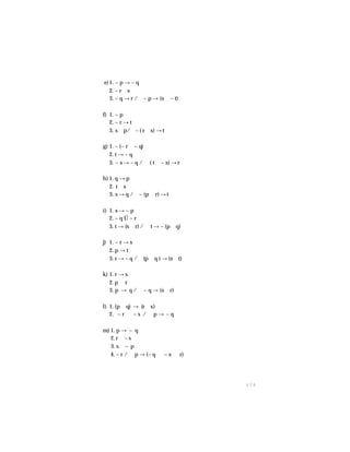 1 7 5
e)1. ~ p → ~ q
2. ~ r ∨ s
3. ~ q → r /∴~ p → (s ∨ ~ t)
f) 1. ~ p
2. ~ r → t
3. s ∨ p/∴~ ( r ∧ s) → t
g) 1. ~ (~ r ∧ ~ q)
2. t → ~ q
3. ~ s → ~ q / ∴ ( t ∨ ~ s) → r
h) 1. q → p
2. t ∨ s
3. s → q /∴~ (p ∨ r) → t
i) 1. s → ~ p
2. ~ q Ú ~ r
3. t → (s ∧ r) / ∴ t → ~ (p ∨ q)
j) 1. ~ r → s
2. p → t
3. r → ~ q /∴ (p ∧ q ) → (s ∧ t)
k) 1. r → s
2. p ∨ r
3. p → q / ∴~ q → (s ∨ r)
l) 1. (p ∧ q) → (r ∨ s)
2. ~ r ∧ ~ s /∴ p → ~ q
m) 1. p → ~ q
2. r ∨ ~ s
3. s ∨ ~ p
4. ~ r / ∴ p → (~ q ∧ ~ s ∧ r)
 