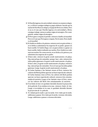 1 7 9
f) Si Fiorella ingresa a la universidad, entonces su mamá se alegra-
rá, y si Elvira consigue trabajo su papá celebrará. Sucede que la
mamá de Fiorella no se alegra y el papá de Elvira no celebra. Pero
si no es el caso que Fiorella ingresa a la universidad y Elvira
consigue trabajo, entonces ambas viajan al extranjero. Por consi-
guiente, ambas viajan al extranjero.
g) Si Perú gana o empata el partido, entonces clasifica al mundial.
Pero es el caso que Perú gana o empata. Por lo tanto, Perú clasifi-
ca al mundial.
h) Si Andrés se dedica a la pintura, entonces será un gran artista, y
si se dedica a administrar los negocios de su padre, ganará un
buen sueldo. Si Andrés llega a ser un gran artista o a ganar un
buen sueldo, habrá realizado sus sueños. Pero Andrés no reali-
zará sus sueños. En consecuencia, no se dedica a la pintura y no
administra los negocios de su padre.
i) Si hace calor, entonces la gente acude masivamente a la playa.
Hay más sed que de costumbre porque hace calor, entonces los
niños piden gaseosas o la gente acude masivamente a la playa.
Si hace calor y la gente acude masivamente a la playa, entonces
hay más sed que de costumbre. No es el caso que los niños pidan
gaseosas. Luego, la gente acude masivamente a la playa.
j) Si Carlos Santana y Joe Satriani vienen al Perú, entonces los
cultores del Rock podrán apreciar un buen espectáculo cultural.
Si Carlos Santana viene al Perú, los cultores del Rock podrán
apreciar un buen espectáculo cultural, entonces irán entusias-
mados al concierto. Luego, si Joe Satriani viene al Perú, enton-
ces los cultores del Rock irán entusiasmados al concierto.
k) O no fuiste al cine o te quedaste dormido durante la proyección
de la película. Si no estabas en tu casa, entonces fuiste al cine.
Luego, si no estabas en tu casa, te quedaste dormido durante
la proyección de la película.
l) Te visitaré por la tarde o por la noche. Si te visito por la tarde,
saldremos a pasear. Si te visito por la noche, veremos televisión.
Luego, saldremos a pasear o veremos televisión.
 